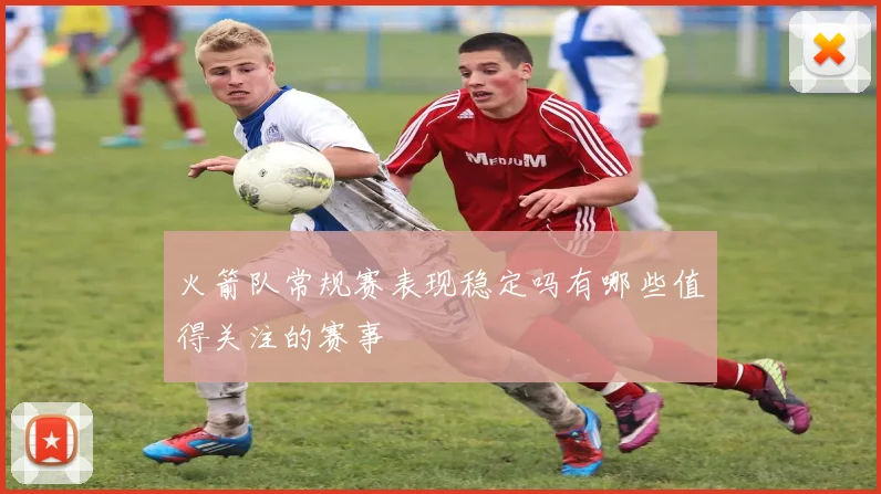 火箭队常规赛表现稳定吗有哪些值得关注的赛事