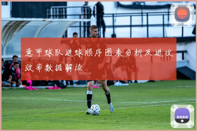 意甲球队进球顺序图表分析及进攻效率数据解读