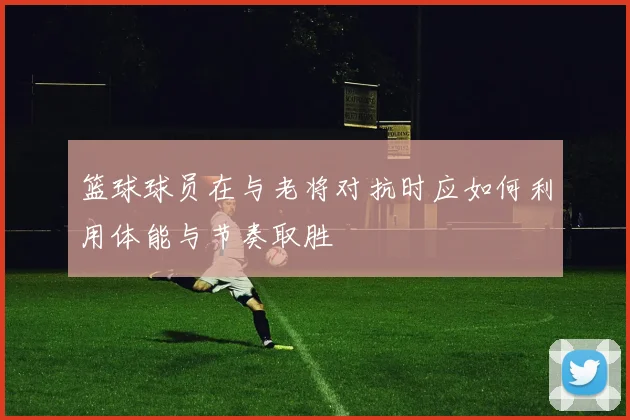 篮球球员在与老将对抗时应如何利用体能与节奏取胜