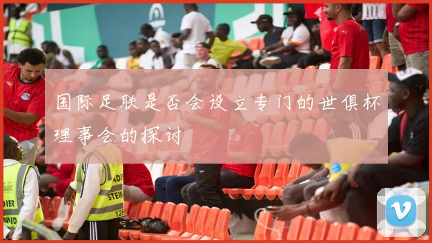 国际足联是否会设立专门的世俱杯理事会的探讨