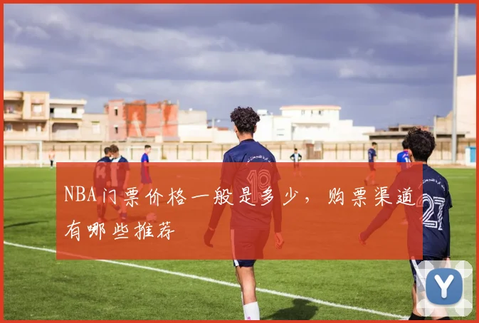 NBA门票价格一般是多少，购票渠道有哪些推荐
