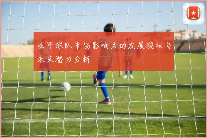 法甲球队市场影响力的发展现状与未来潜力分析