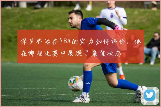 保罗乔治在NBA的实力如何评价，他在哪些比赛中展现了最佳状态