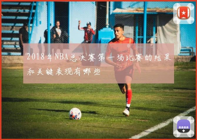 2018年NBA总决赛第一场比赛的结果和关键表现有哪些